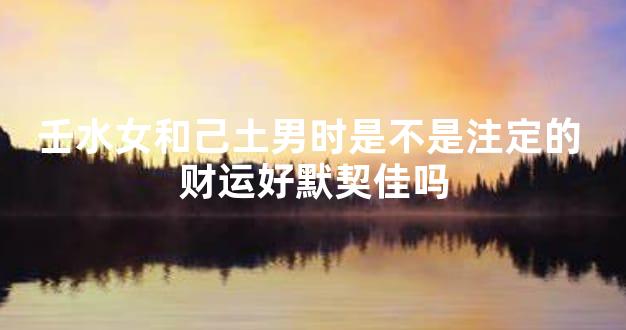 壬水女和己土男时是不是注定的 财运好默契佳吗